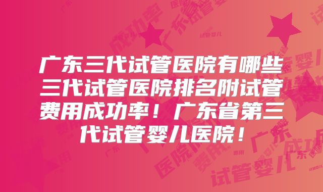 广东三代试管医院有哪些三代试管医院排名附试管费用成功率!广东省第三代试管婴儿医院!