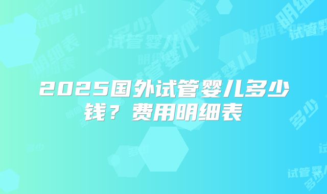 2025国外试管婴儿多少钱？费用明细表