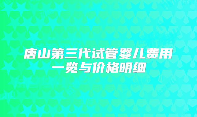唐山第三代试管婴儿费用一览与价格明细