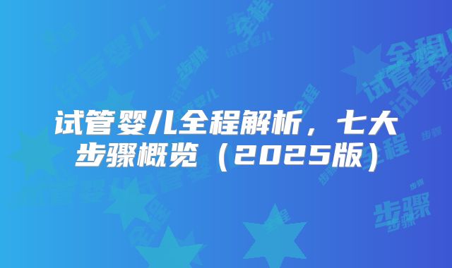 试管婴儿全程解析，七大步骤概览（2025版）