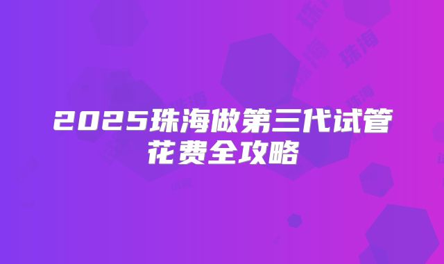 2025珠海做第三代试管花费全攻略