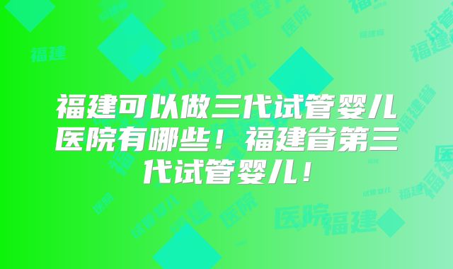 福建可以做三代试管婴儿医院有哪些！福建省第三代试管婴儿！