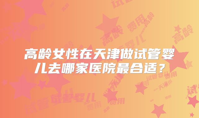 高龄女性在天津做试管婴儿去哪家医院最合适？