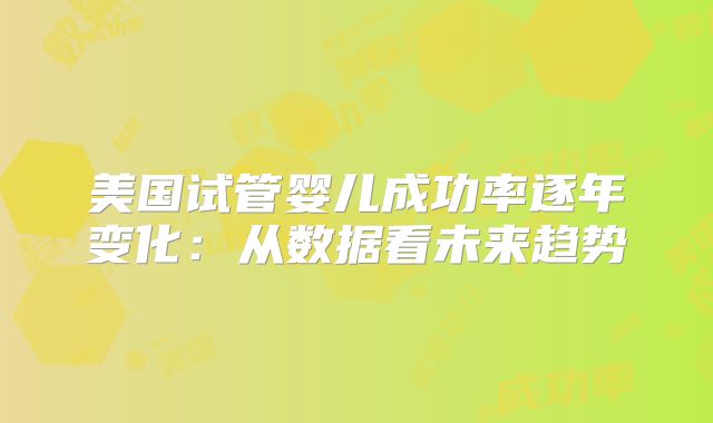 美国试管婴儿成功率逐年变化：从数据看未来趋势