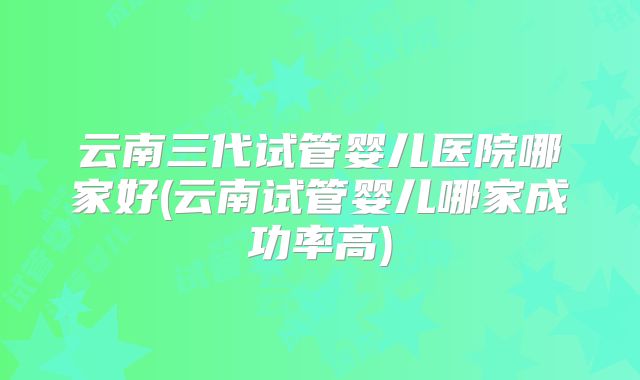 云南三代试管婴儿医院哪家好(云南试管婴儿哪家成功率高)