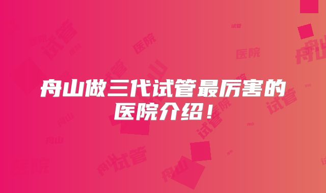 舟山做三代试管最厉害的医院介绍!