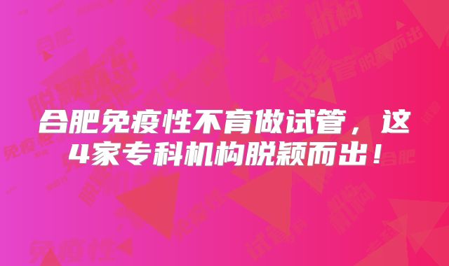 合肥免疫性不育做试管，这4家专科机构脱颖而出！