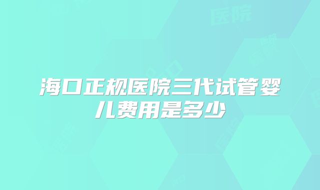 海口正规医院三代试管婴儿费用是多少