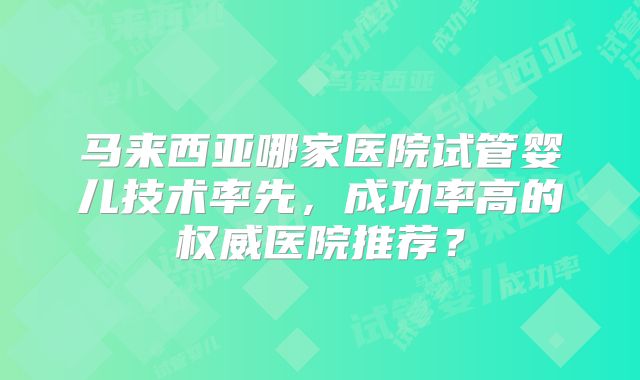 马来西亚哪家医院试管婴儿技术率先，成功率高的权威医院推荐？