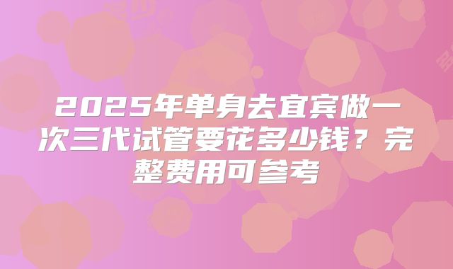 2025年单身去宜宾做一次三代试管要花多少钱？完整费用可参考