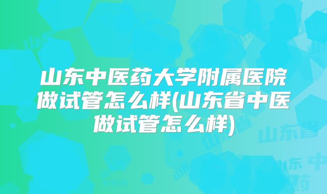 山东中医药大学附属医院做试管怎么样(山东省中医做试管怎么样)