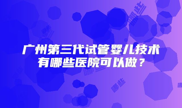 广州第三代试管婴儿技术有哪些医院可以做？