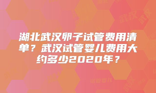 湖北武汉卵子试管费用清单？武汉试管婴儿费用大约多少2020年？