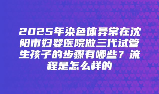 2025年染色体异常在沈阳市妇婴医院做三代试管生孩子的步骤有哪些?流程是怎么样的