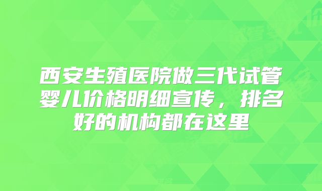 西安生殖医院做三代试管婴儿价格明细宣传,排名好的机构都在这里