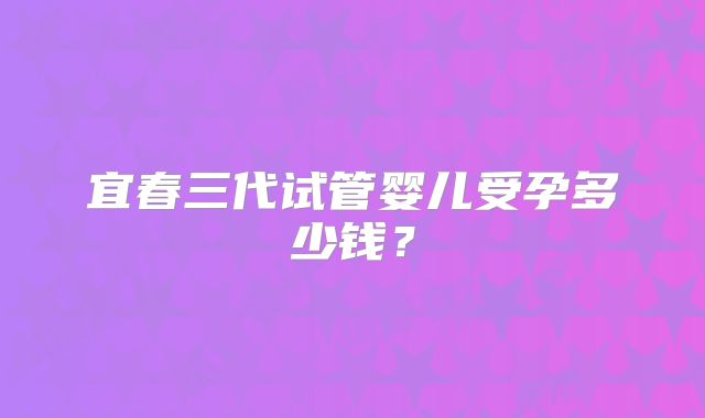 宜春三代试管婴儿受孕多少钱？
