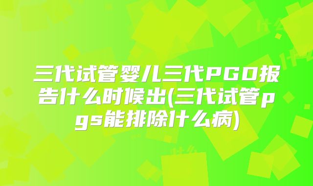三代试管婴儿三代PGD报告什么时候出(三代试管pgs能排除什么病)