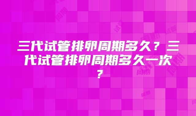 三代试管排卵周期多久?三代试管排卵周期多久一次?