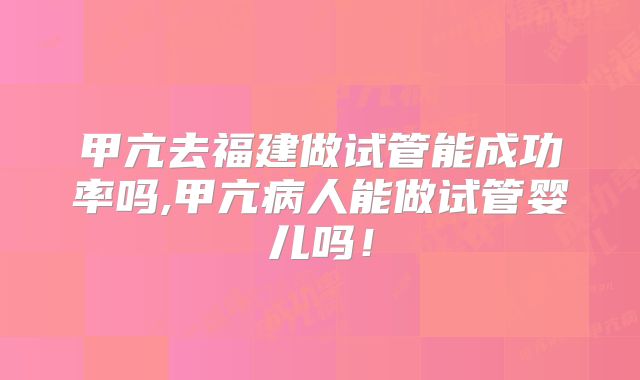 甲亢去福建做试管能成功率吗,甲亢病人能做试管婴儿吗！