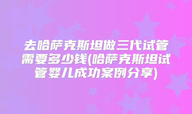 去哈萨克斯坦做三代试管需要多少钱(哈萨克斯坦试管婴儿成功案例分享)