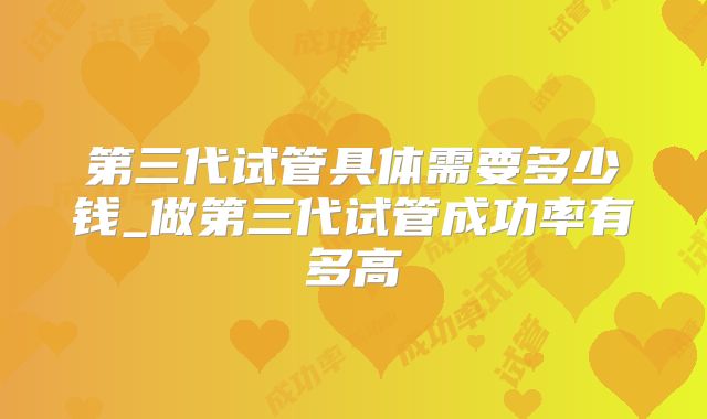 第三代试管具体需要多少钱_做第三代试管成功率有多高