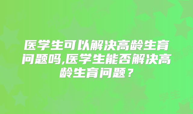 医学生可以解决高龄生育问题吗,医学生能否解决高龄生育问题?