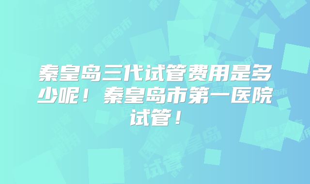 秦皇岛三代试管费用是多少呢！秦皇岛市第一医院试管！