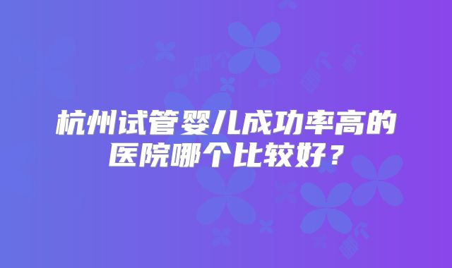 杭州试管婴儿成功率高的医院哪个比较好?