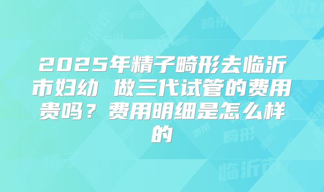 2025年精子畸形去临沂市妇幼 做三代试管的费用贵吗?费用明细是怎么样的