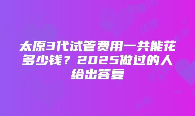 太原3代试管费用一共能花多少钱？2025做过的人给出答复