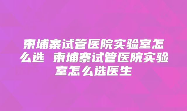 柬埔寨试管医院实验室怎么选 柬埔寨试管医院实验室怎么选医生