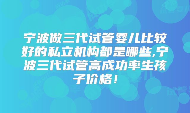 宁波做三代试管婴儿比较好的私立机构都是哪些,宁波三代试管高成功率生孩子价格！