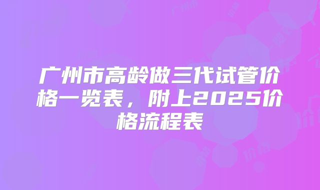 广州市高龄做三代试管价格一览表，附上2025价格流程表