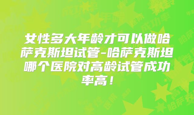 女性多大年龄才可以做哈萨克斯坦试管-哈萨克斯坦哪个医院对高龄试管成功率高！