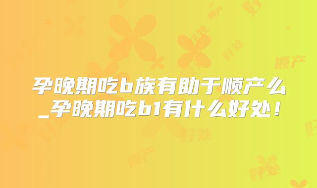 孕晚期吃b族有助于顺产么_孕晚期吃b1有什么好处!