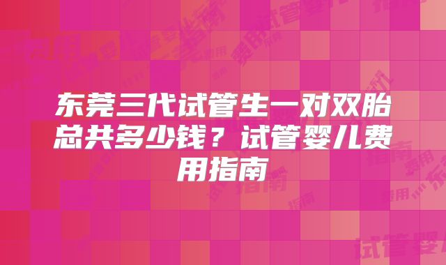 东莞三代试管生一对双胎总共多少钱?试管婴儿费用指南
