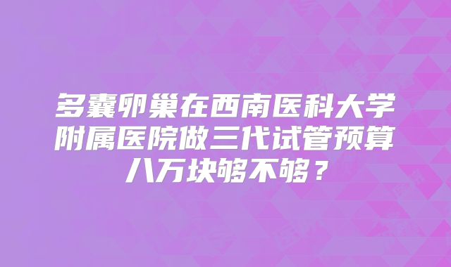 多囊卵巢在西南医科大学附属医院做三代试管预算八万块够不够？