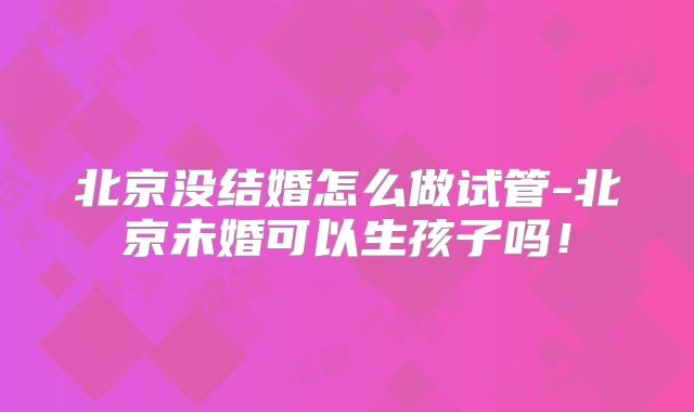 北京没结婚怎么做试管-北京未婚可以生孩子吗!