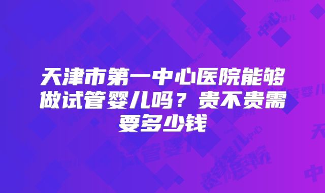天津市第一中心医院能够做试管婴儿吗？贵不贵需要多少钱