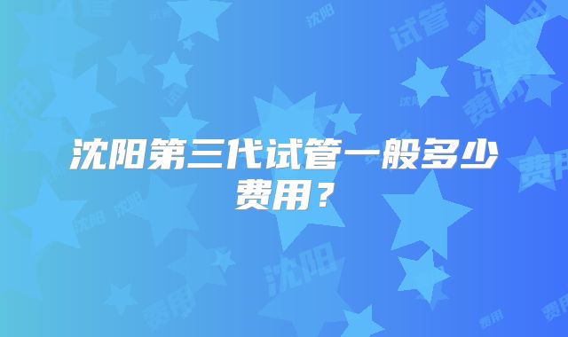 沈阳第三代试管一般多少费用？