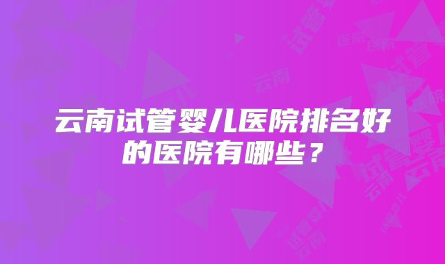 云南试管婴儿医院排名好的医院有哪些？