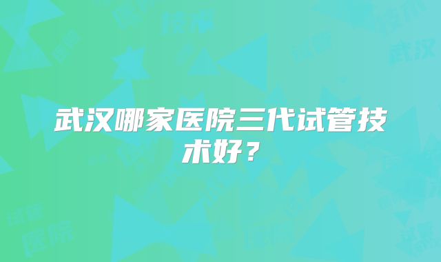 武汉哪家医院三代试管技术好?