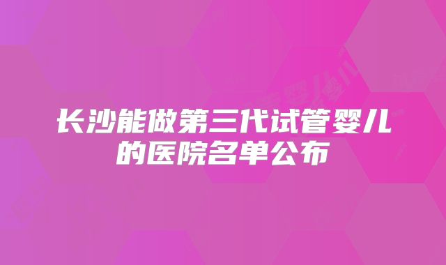 长沙能做第三代试管婴儿的医院名单公布