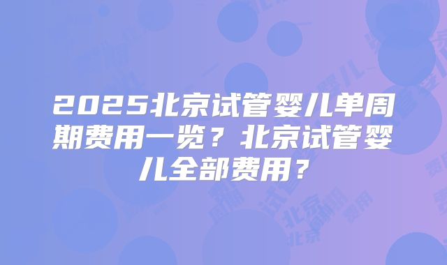 2025北京试管婴儿单周期费用一览？北京试管婴儿全部费用？
