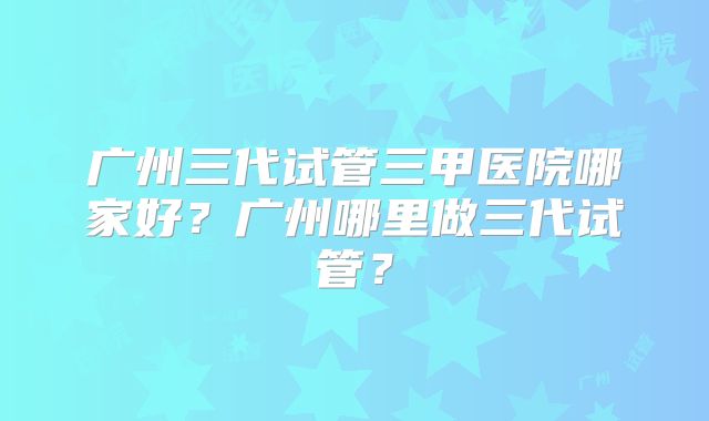 广州三代试管三甲医院哪家好？广州哪里做三代试管？