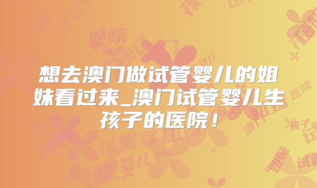 想去澳门做试管婴儿的姐妹看过来_澳门试管婴儿生孩子的医院！