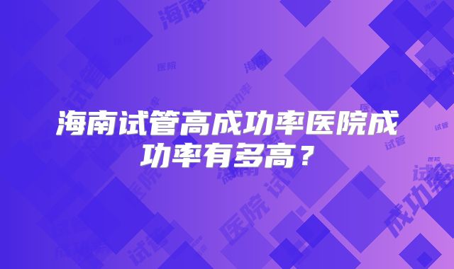海南试管高成功率医院成功率有多高？