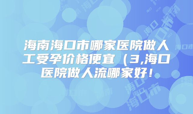 海南海口市哪家医院做人工受孕价格便宜（3,海口医院做人流哪家好！