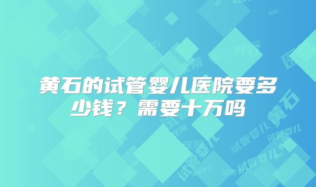 黄石的试管婴儿医院要多少钱?需要十万吗