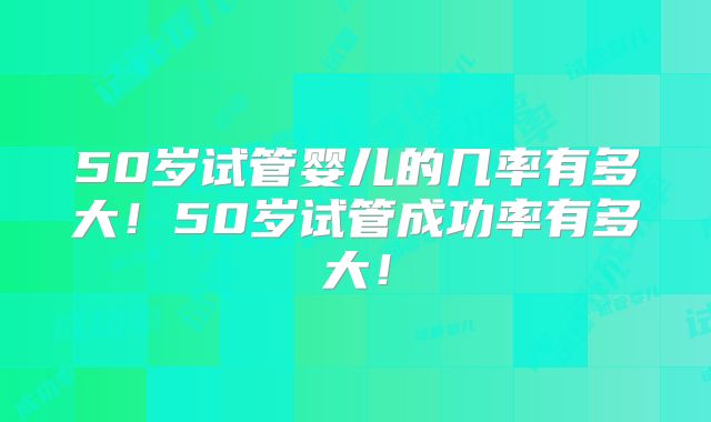 50岁试管婴儿的几率有多大!50岁试管成功率有多大!